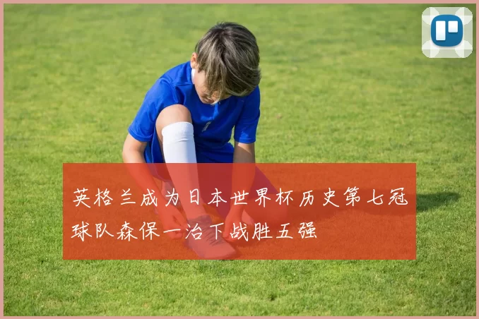 英格兰成为日本世界杯历史第七冠球队森保一治下战胜五强