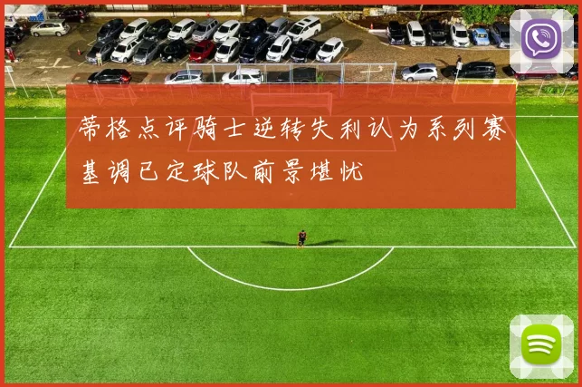 蒂格点评骑士逆转失利认为系列赛基调已定球队前景堪忧