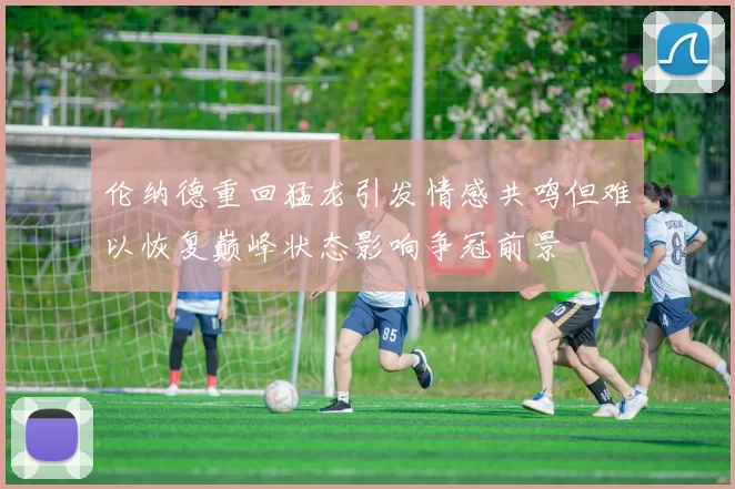 伦纳德重回猛龙引发情感共鸣但难以恢复巅峰状态影响争冠前景