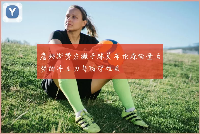 詹姆斯赞左撇子球员布伦森哈登马努的冲击力与防守难度