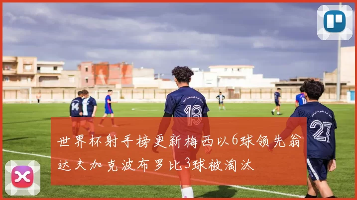 世界杯射手榜更新梅西以6球领先翁达夫加克波布罗比3球被淘汰