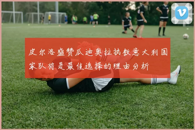 皮尔洛盛赞瓜迪奥拉执教意大利国家队将是最佳选择的理由分析