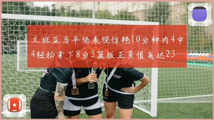文班亚马半场表现惊艳10分钟内4中4轻松拿下8分5篮板正负值高达23
