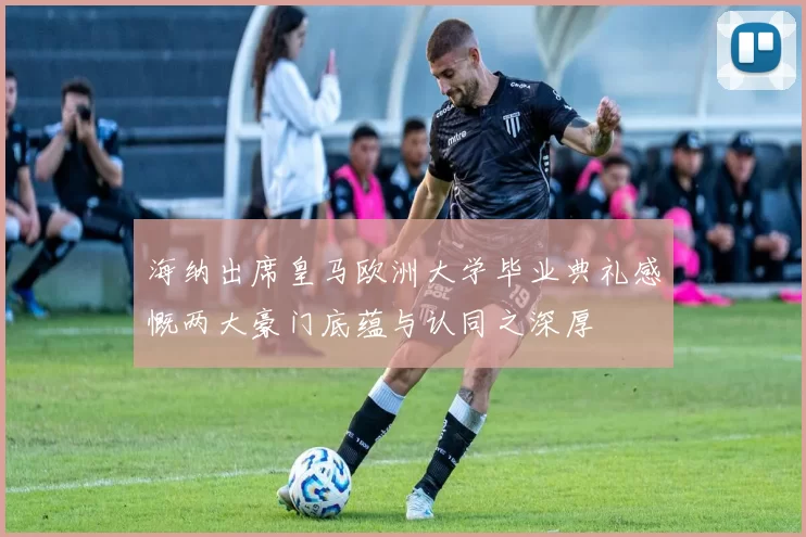 海纳出席皇马欧洲大学毕业典礼感慨两大豪门底蕴与认同之深厚