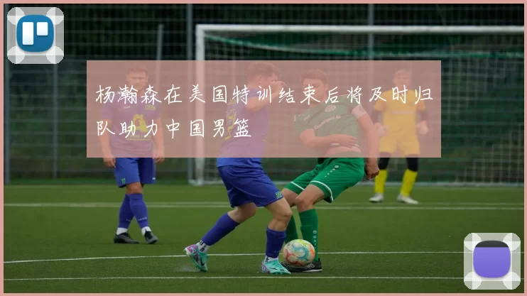 杨瀚森在美国特训结束后将及时归队助力中国男篮