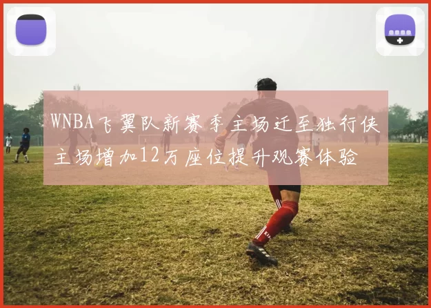 WNBA飞翼队新赛季主场迁至独行侠主场增加12万座位提升观赛体验
