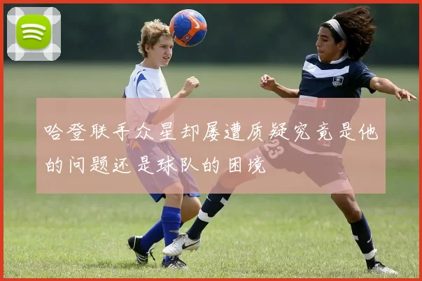 哈登联手众星却屡遭质疑究竟是他的问题还是球队的困境