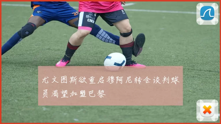 尤文图斯欲重启穆阿尼转会谈判球员渴望加盟巴黎