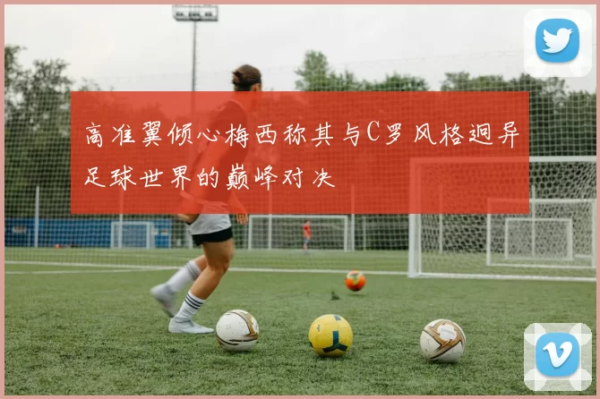 高准翼倾心梅西称其与C罗风格迥异足球世界的巅峰对决