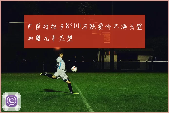 巴萨对纽卡8500万欧要价不满戈登加盟几乎无望