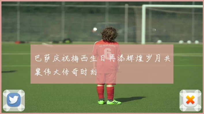 巴萨庆祝梅西生日再添辉煌岁月共襄伟大传奇时刻