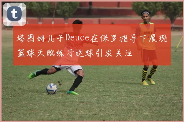 塔图姆儿子Deuce在保罗指导下展现篮球天赋练习运球引发关注