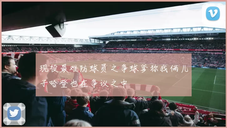 现役最难防球员之争球爹称我俩儿子哈登也在争议之中