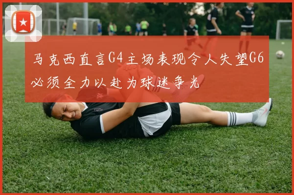 马克西直言G4主场表现令人失望G6必须全力以赴为球迷争光