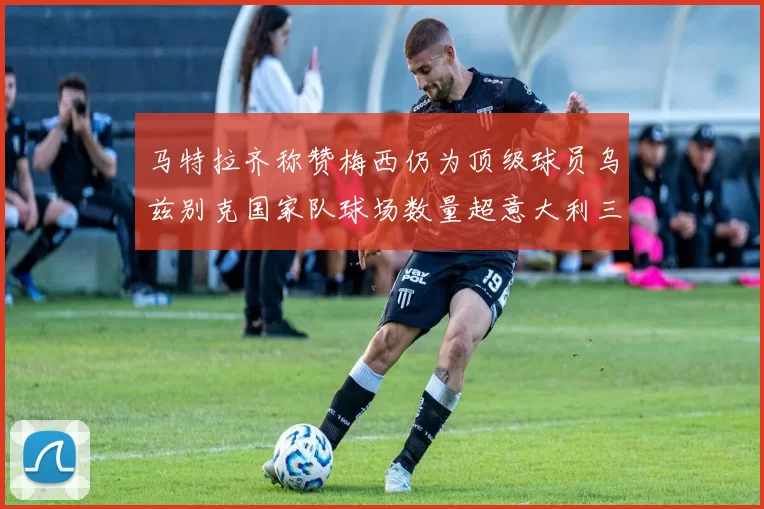 马特拉齐称赞梅西仍为顶级球员乌兹别克国家队球场数量超意大利三倍