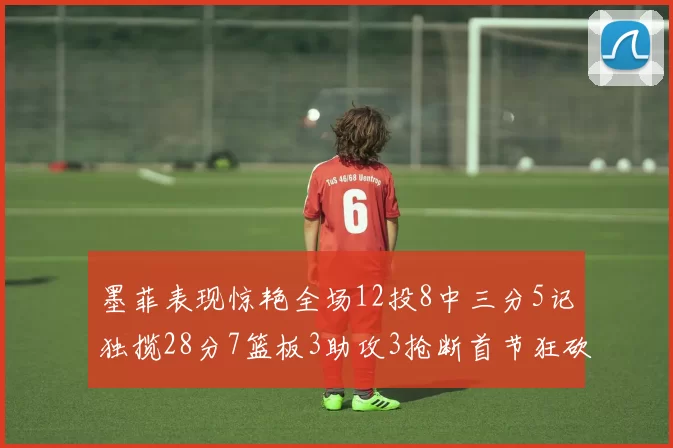 墨菲表现惊艳全场12投8中三分5记独揽28分7篮板3助攻3抢断首节狂砍14分