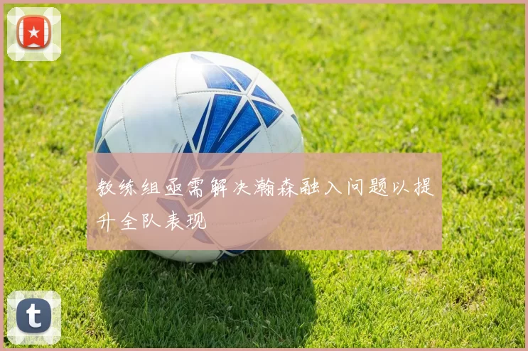 教练组亟需解决瀚森融入问题以提升全队表现