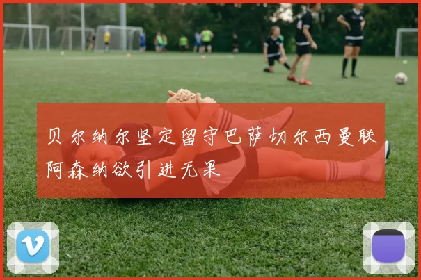 贝尔纳尔坚定留守巴萨切尔西曼联阿森纳欲引进无果