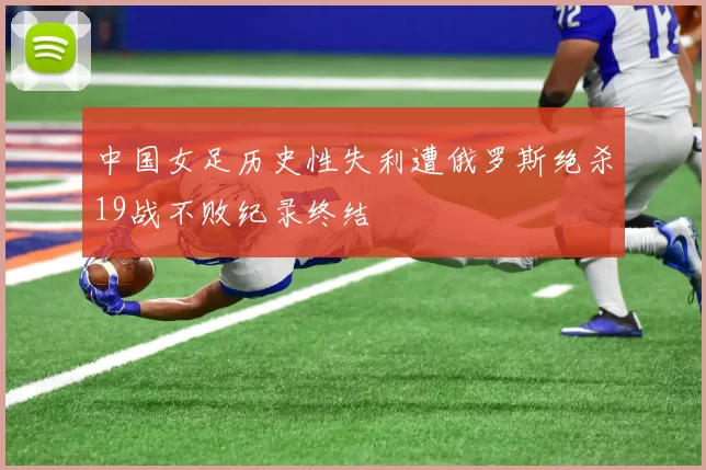 中国女足历史性失利遭俄罗斯绝杀19战不败纪录终结