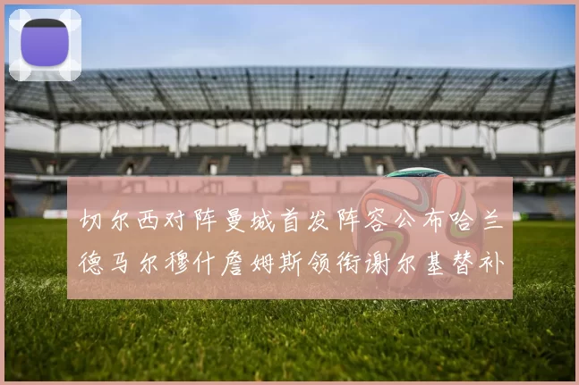 切尔西对阵曼城首发阵容公布哈兰德马尔穆什詹姆斯领衔谢尔基替补出战
