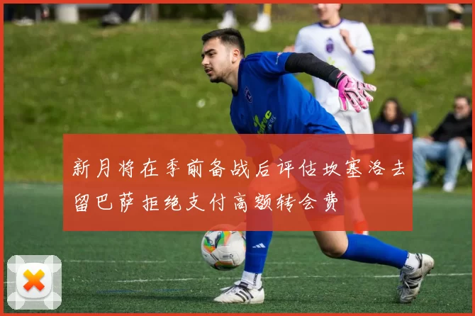 新月将在季前备战后评估坎塞洛去留巴萨拒绝支付高额转会费