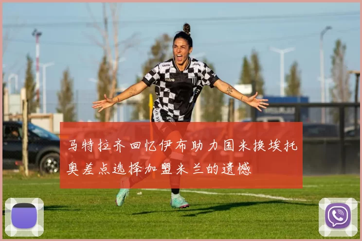 马特拉齐回忆伊布助力国米换埃托奥差点选择加盟米兰的遗憾