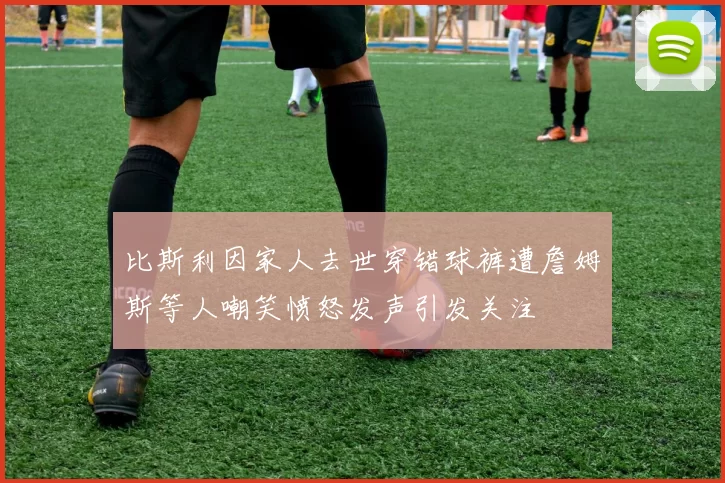 比斯利因家人去世穿错球裤遭詹姆斯等人嘲笑愤怒发声引发关注