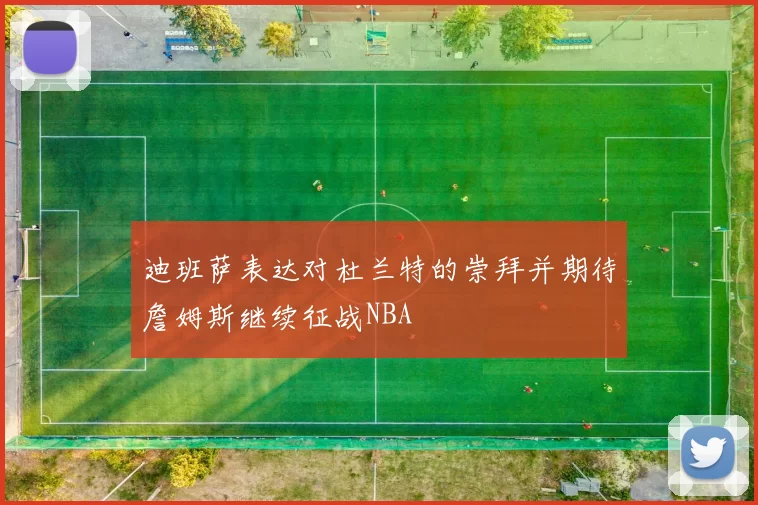 迪班萨表达对杜兰特的崇拜并期待詹姆斯继续征战NBA