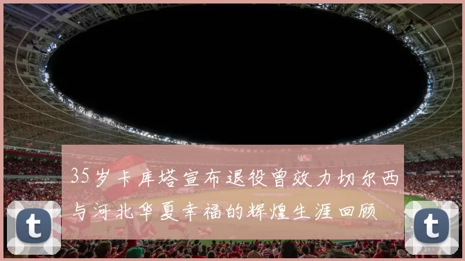 35岁卡库塔宣布退役曾效力切尔西与河北华夏幸福的辉煌生涯回顾