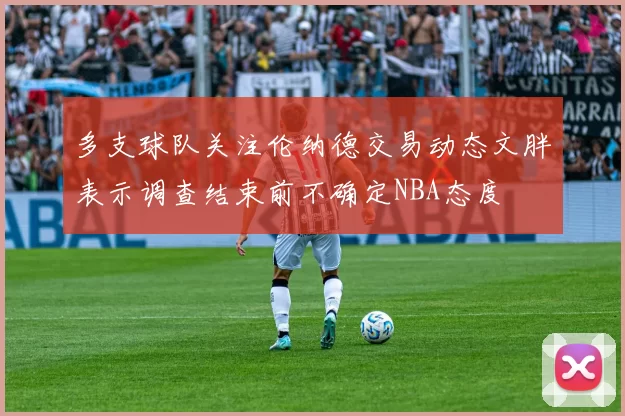 多支球队关注伦纳德交易动态文胖表示调查结束前不确定NBA态度