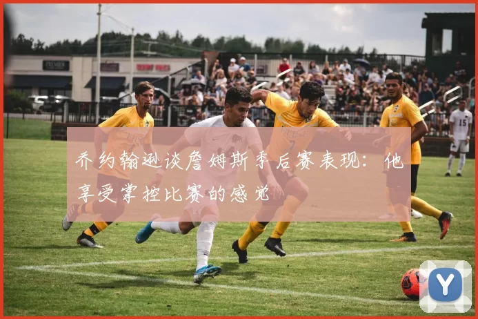 乔约翰逊谈詹姆斯季后赛表现：他享受掌控比赛的感觉