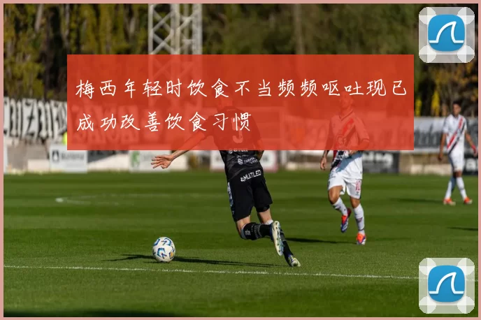 梅西年轻时饮食不当频频呕吐现已成功改善饮食习惯